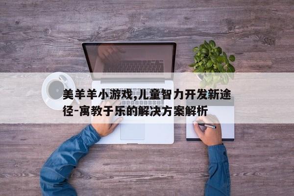 美羊羊小游戏特点_儿童益智游戏教育意义_看视频赚钱的小游戏